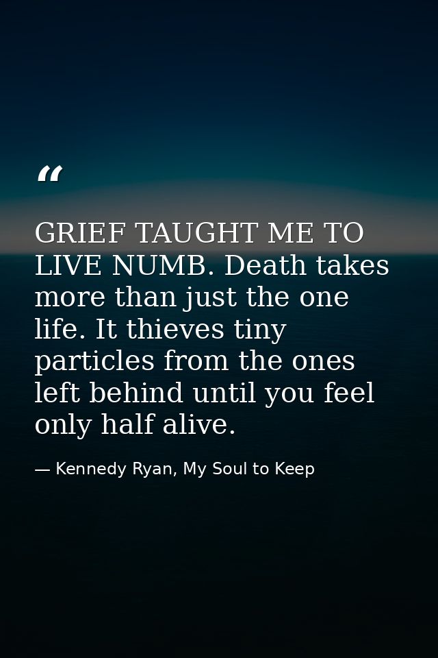 GRIEF TAUGHT ME TO LIVE NUMB. Death takes more than just the one life. It thieves tiny particles from the ones left behi — Kennedy Ryan, My Soul to Keep