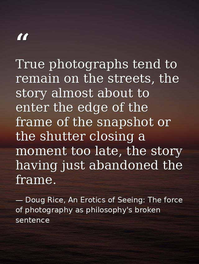 True photographs tend to remain on the streets, the story almost about to enter the edge of the frame of the snapshot or — Doug Rice, An Erotics of Seeing: The force of photography as philosophy's broken sentence
