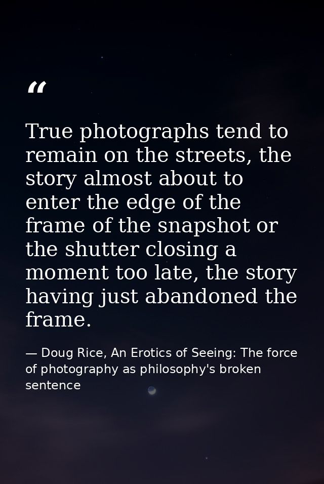 True photographs tend to remain on the streets, the story almost about to enter the edge of the frame of the snapshot or — Doug Rice, An Erotics of Seeing: The force of photography as philosophy's broken sentence