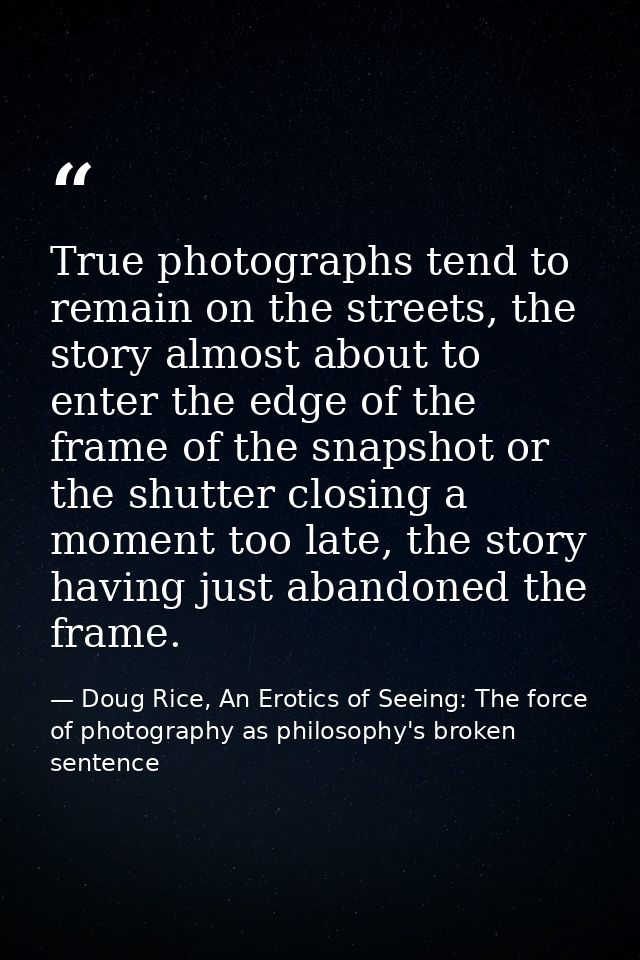 True photographs tend to remain on the streets, the story almost about to enter the edge of the frame of the snapshot or — Doug Rice, An Erotics of Seeing: The force of photography as philosophy's broken sentence