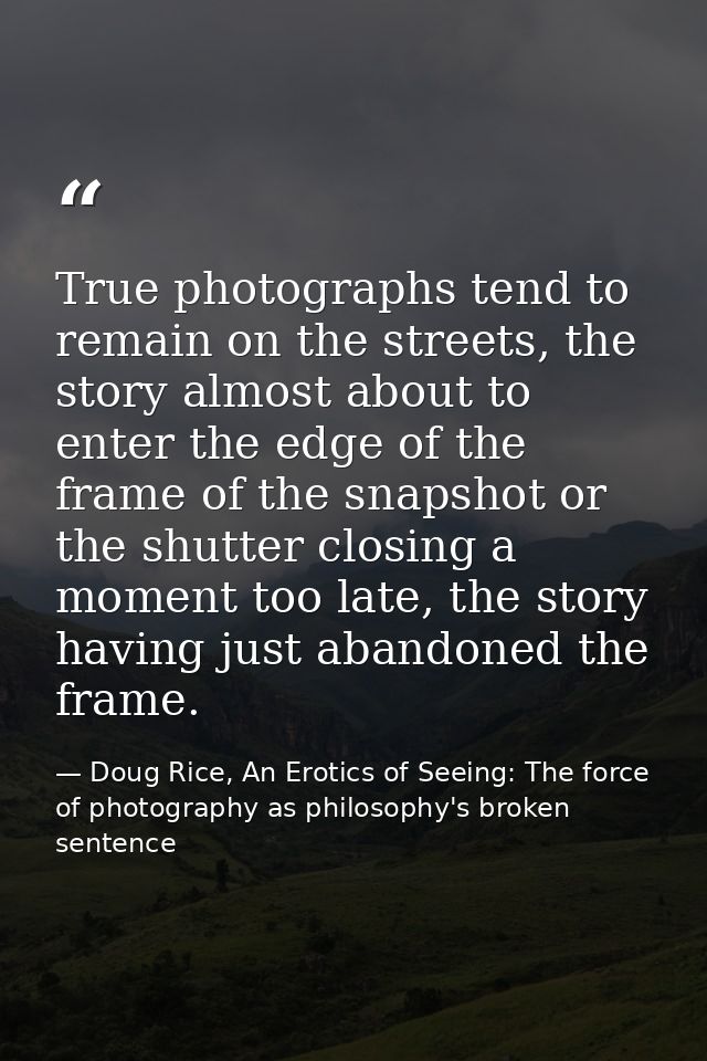 True photographs tend to remain on the streets, the story almost about to enter the edge of the frame of the snapshot or — Doug Rice, An Erotics of Seeing: The force of photography as philosophy's broken sentence