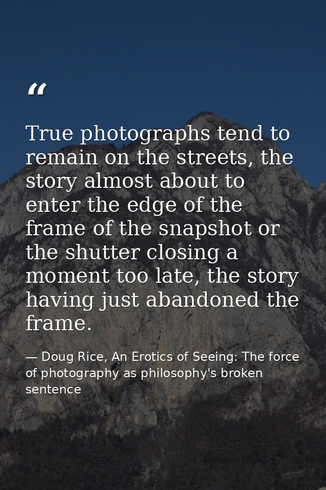 True photographs tend to remain on the streets, the story almost about to enter the edge of the frame of the snapshot or — Doug Rice, An Erotics of Seeing: The force of photography as philosophy's broken sentence