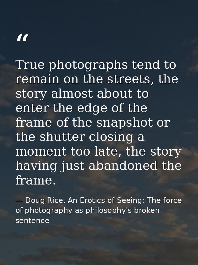 True photographs tend to remain on the streets, the story almost about to enter the edge of the frame of the snapshot or — Doug Rice, An Erotics of Seeing: The force of photography as philosophy's broken sentence