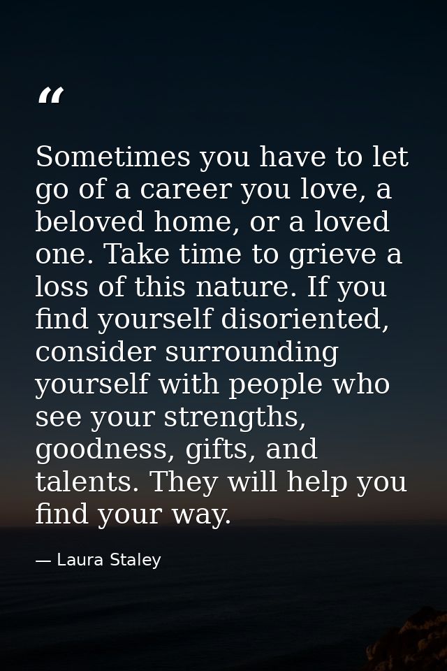 Sometimes you have to let go of a career you love, a beloved home, or a loved one. Take time to grieve a loss of this na — Laura Staley