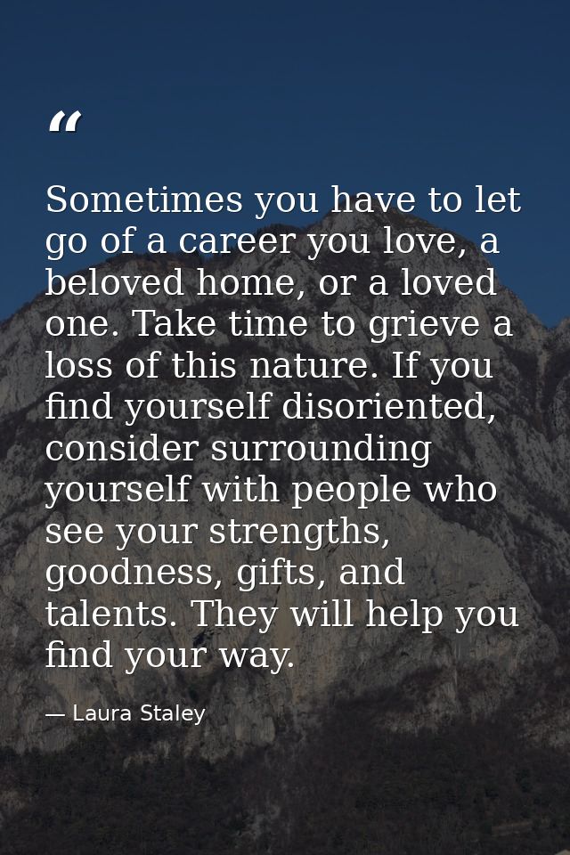 Sometimes you have to let go of a career you love, a beloved home, or a loved one. Take time to grieve a loss of this na — Laura Staley