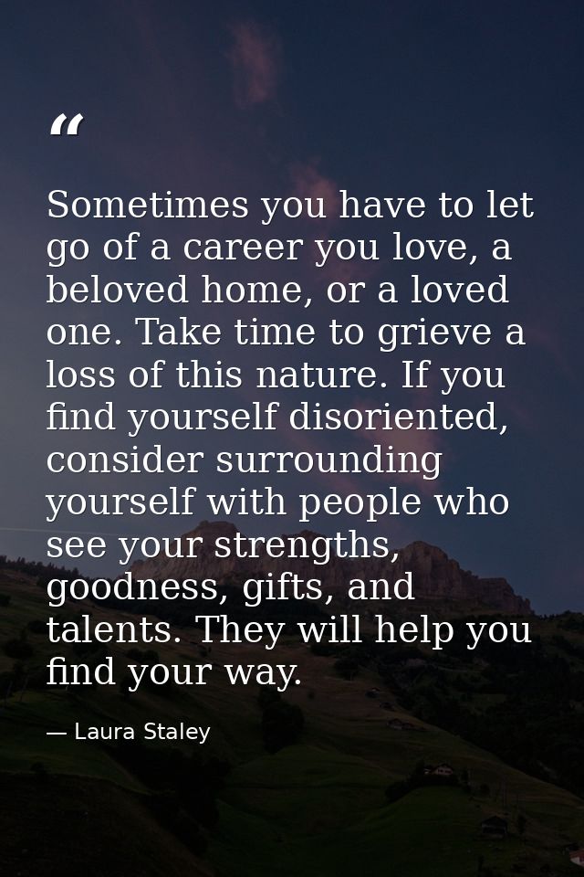 Sometimes you have to let go of a career you love, a beloved home, or a loved one. Take time to grieve a loss of this na — Laura Staley