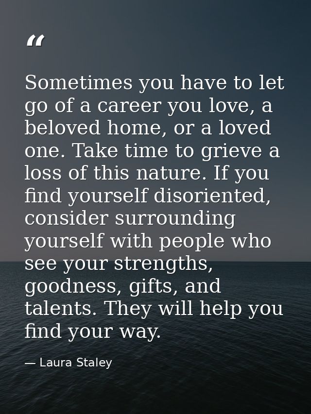 Sometimes you have to let go of a career you love, a beloved home, or a loved one. Take time to grieve a loss of this na — Laura Staley