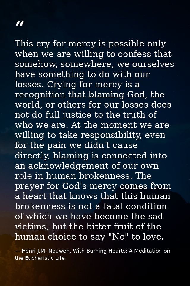 This cry for mercy is possible only when we are willing to confess that somehow, somewhere, we ourselves have something  — Henri J.M. Nouwen, With Burning Hearts: A Meditation on the Eucharistic Life
