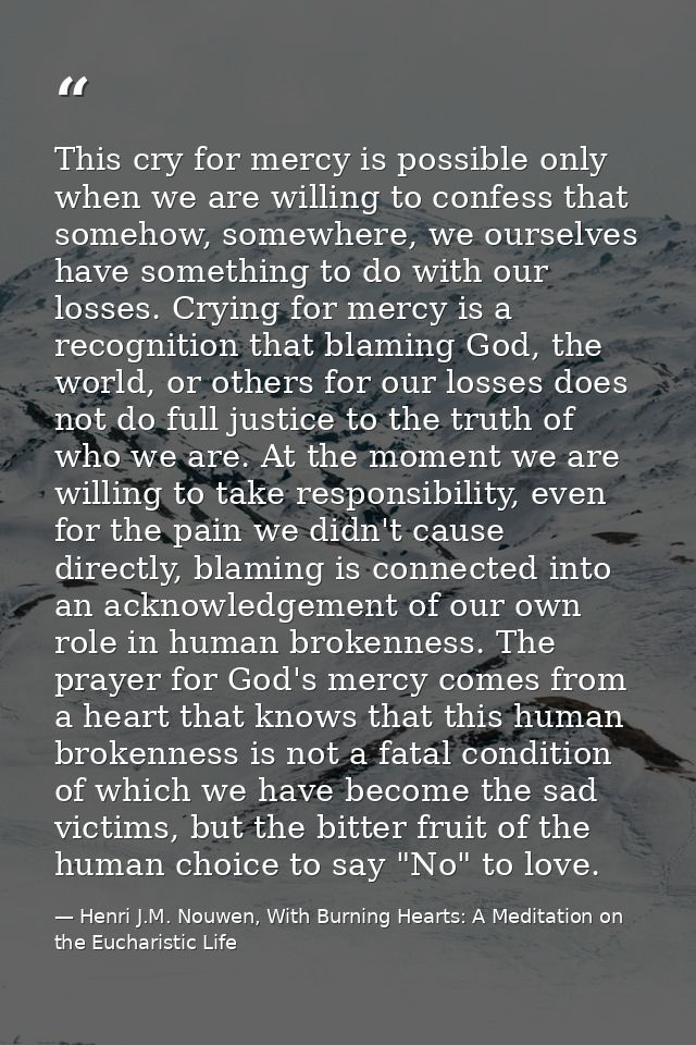 This cry for mercy is possible only when we are willing to confess that somehow, somewhere, we ourselves have something  — Henri J.M. Nouwen, With Burning Hearts: A Meditation on the Eucharistic Life