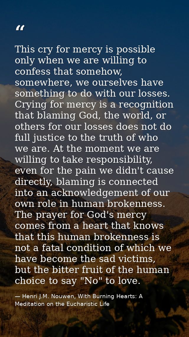 This cry for mercy is possible only when we are willing to confess that somehow, somewhere, we ourselves have something  — Henri J.M. Nouwen, With Burning Hearts: A Meditation on the Eucharistic Life