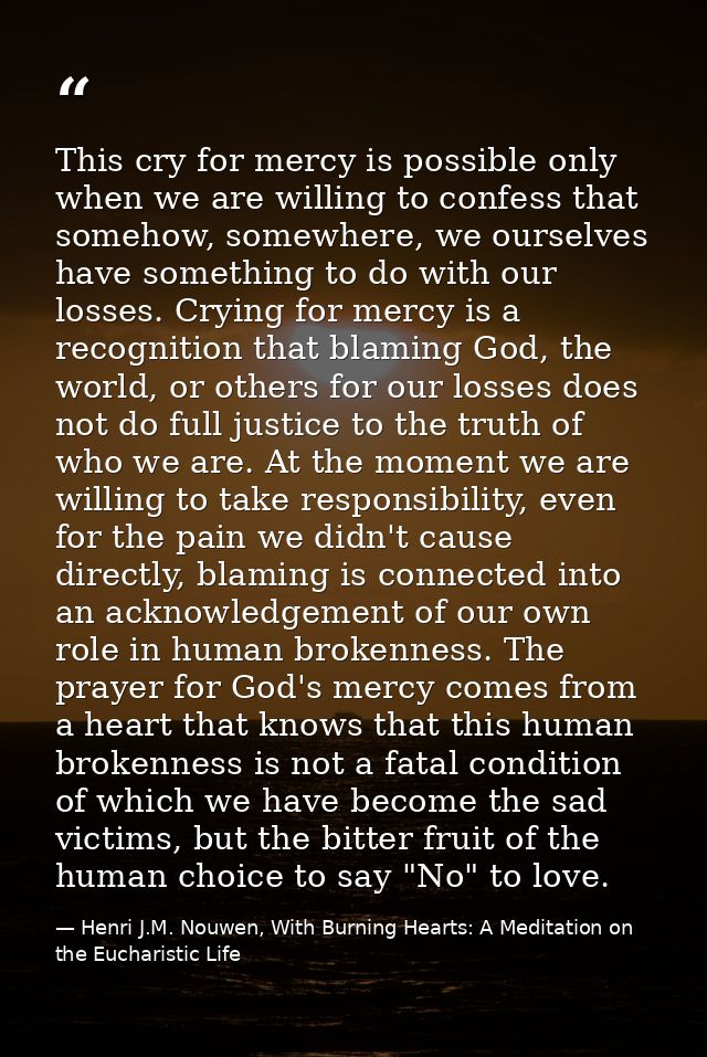 This cry for mercy is possible only when we are willing to confess that somehow, somewhere, we ourselves have something  — Henri J.M. Nouwen, With Burning Hearts: A Meditation on the Eucharistic Life