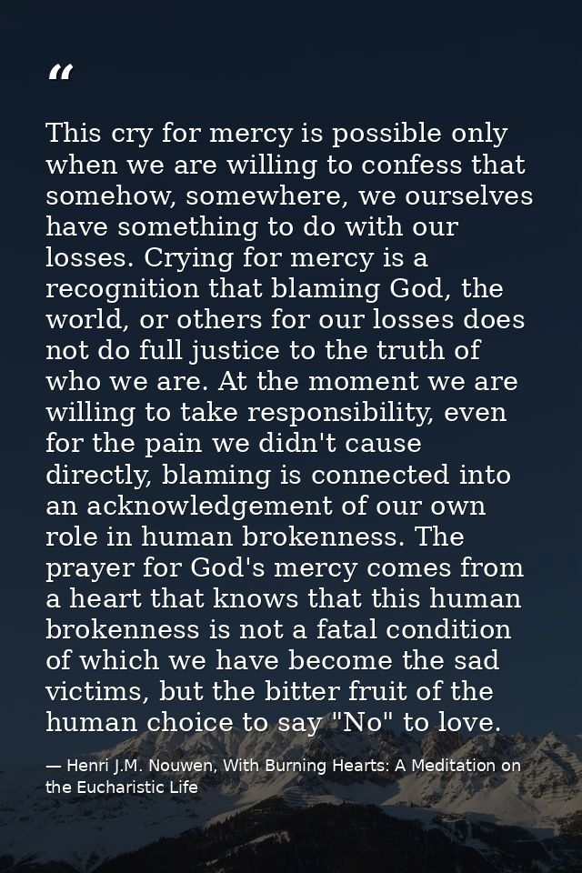 This cry for mercy is possible only when we are willing to confess that somehow, somewhere, we ourselves have something  — Henri J.M. Nouwen, With Burning Hearts: A Meditation on the Eucharistic Life