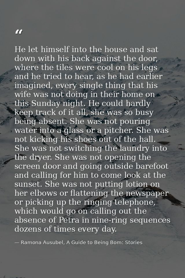 He let himself into the house and sat down with his back against the door, where the tiles were cool on his legs and he  — Ramona Ausubel, A Guide to Being Born: Stories