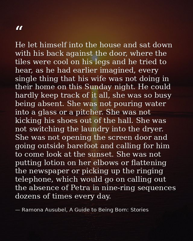 He let himself into the house and sat down with his back against the door, where the tiles were cool on his legs and he  — Ramona Ausubel, A Guide to Being Born: Stories