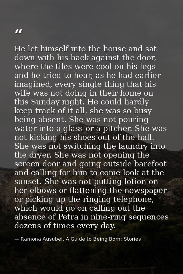 He let himself into the house and sat down with his back against the door, where the tiles were cool on his legs and he  — Ramona Ausubel, A Guide to Being Born: Stories