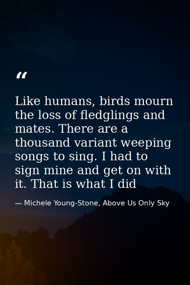 Like humans, birds mourn the loss of fledglings and mates. There are a thousand variant weeping songs to sing. I had to  — Michele Young-Stone, Above Us Only Sky