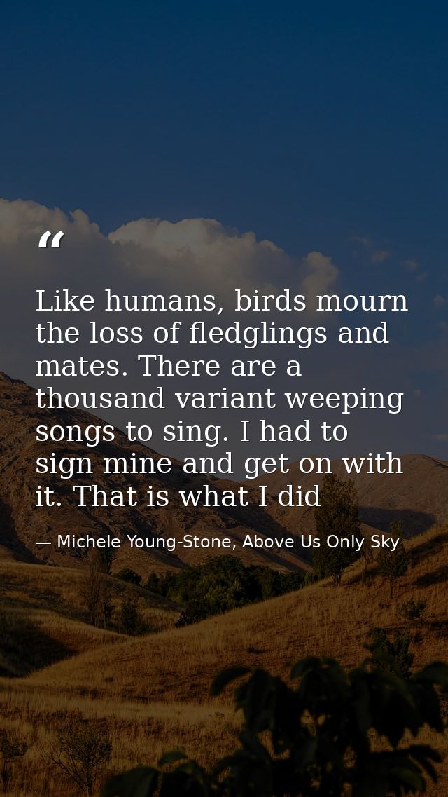 Like humans, birds mourn the loss of fledglings and mates. There are a thousand variant weeping songs to sing. I had to  — Michele Young-Stone, Above Us Only Sky