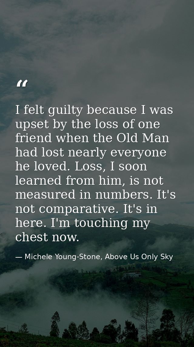I felt guilty because I was upset by the loss of one friend when the Old Man had lost nearly everyone he loved. Loss, I  — Michele Young-Stone, Above Us Only Sky