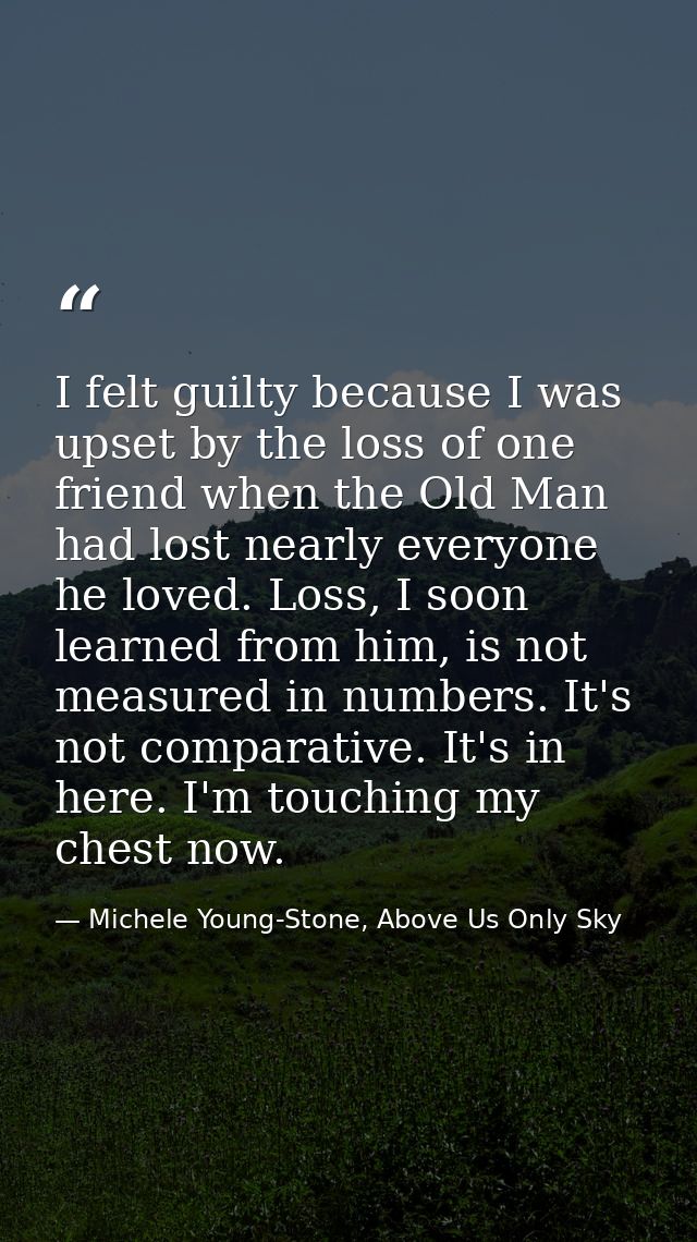 I felt guilty because I was upset by the loss of one friend when the Old Man had lost nearly everyone he loved. Loss, I  — Michele Young-Stone, Above Us Only Sky