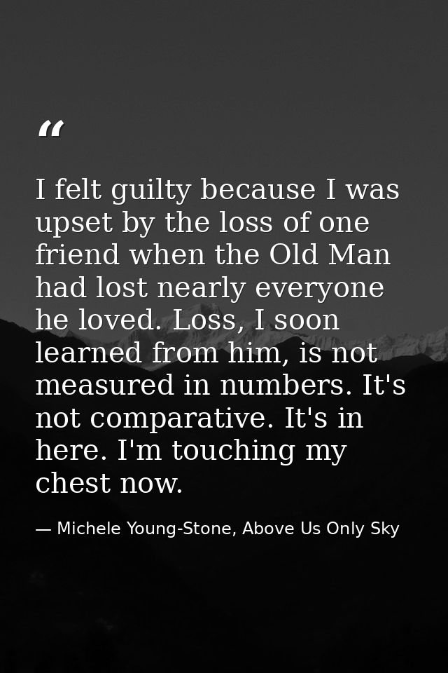 I felt guilty because I was upset by the loss of one friend when the Old Man had lost nearly everyone he loved. Loss, I  — Michele Young-Stone, Above Us Only Sky