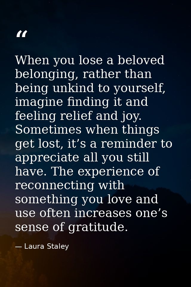 When you lose a beloved belonging, rather than being unkind to yourself, imagine finding it and feeling relief and joy.  — Laura Staley