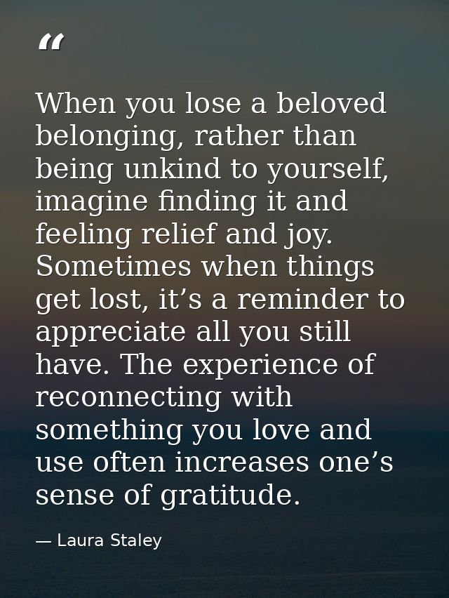When you lose a beloved belonging, rather than being unkind to yourself, imagine finding it and feeling relief and joy.  — Laura Staley