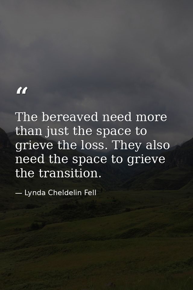 The bereaved need more than just the space to grieve the loss. They also need the space to grieve the transition. — Lynda Cheldelin Fell