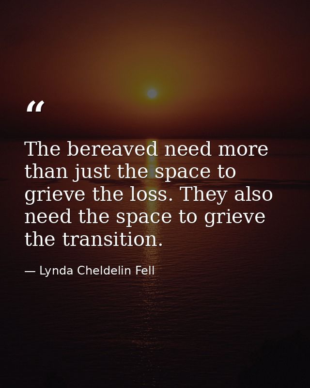 The bereaved need more than just the space to grieve the loss. They also need the space to grieve the transition. — Lynda Cheldelin Fell