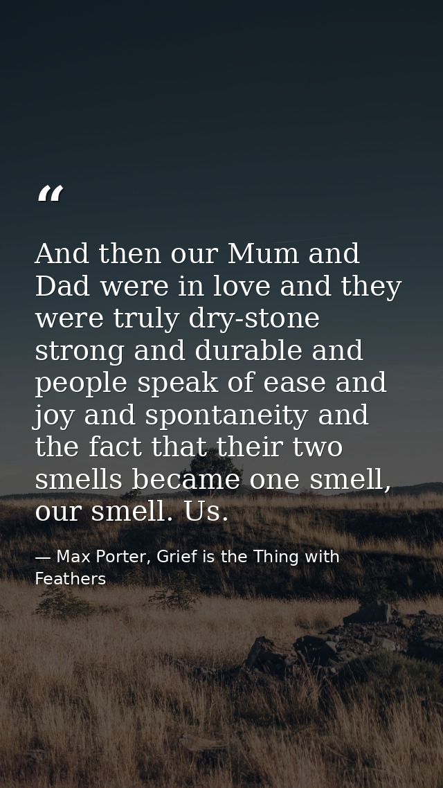 And then our Mum and Dad were in love and they were truly dry-stone strong and durable and people speak of ease and joy  — Max Porter, Grief is the Thing with Feathers