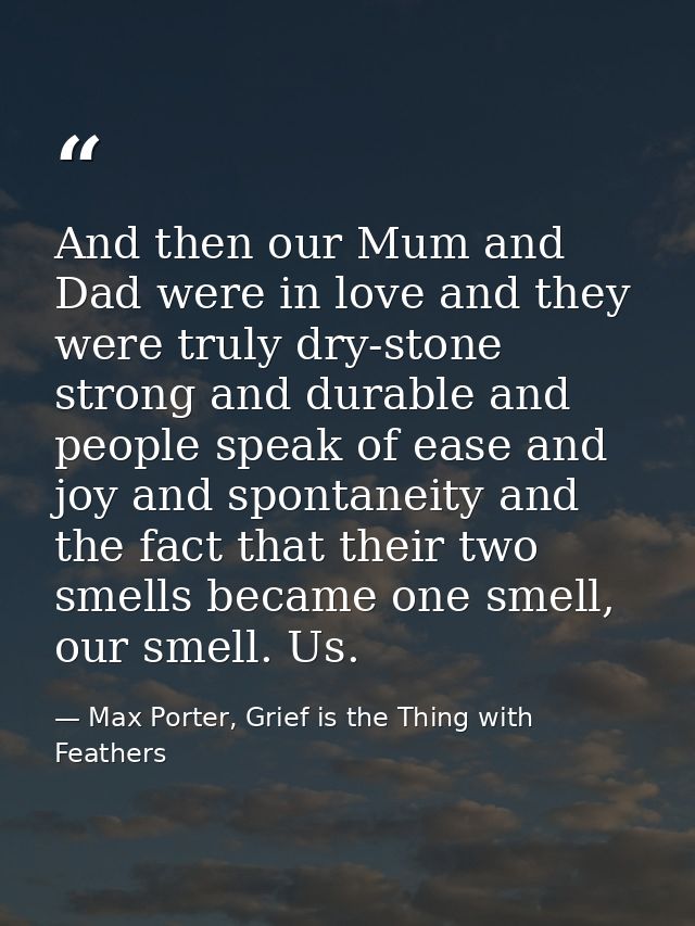 And then our Mum and Dad were in love and they were truly dry-stone strong and durable and people speak of ease and joy  — Max Porter, Grief is the Thing with Feathers