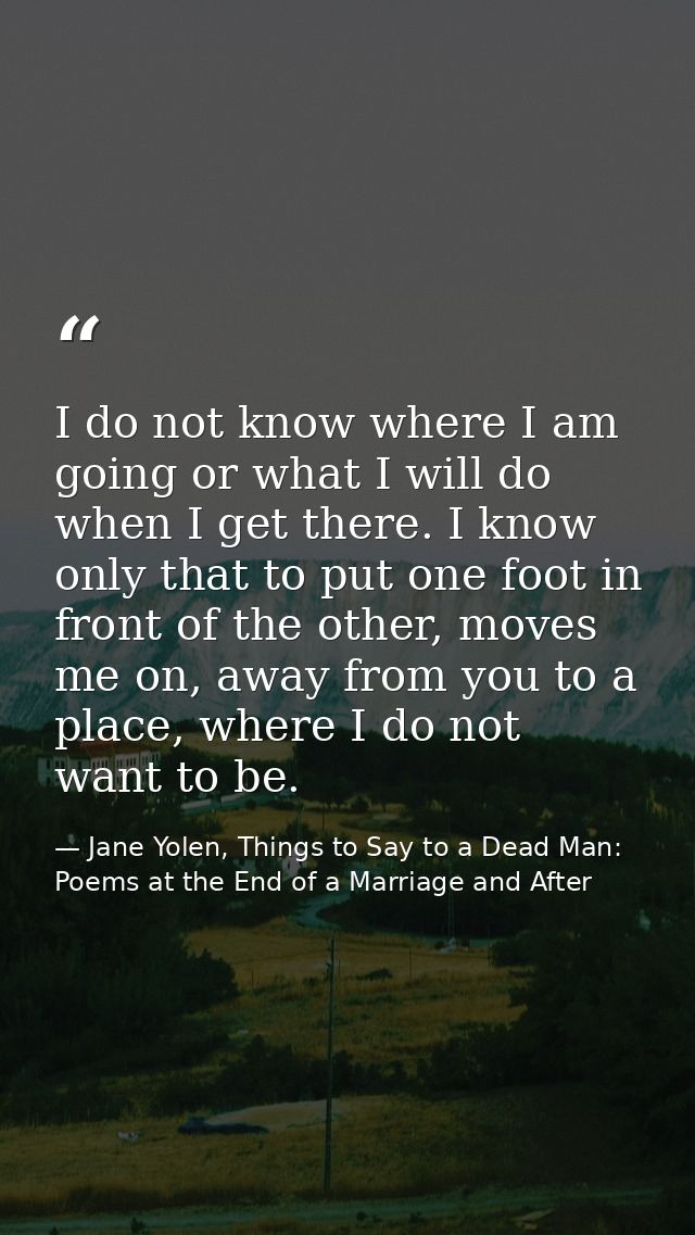 I do not know where I am going or what I will do when I get there. I know only that to put one foot in front of the othe — Jane Yolen, Things to Say to a Dead Man: Poems at the End of a Marriage and After