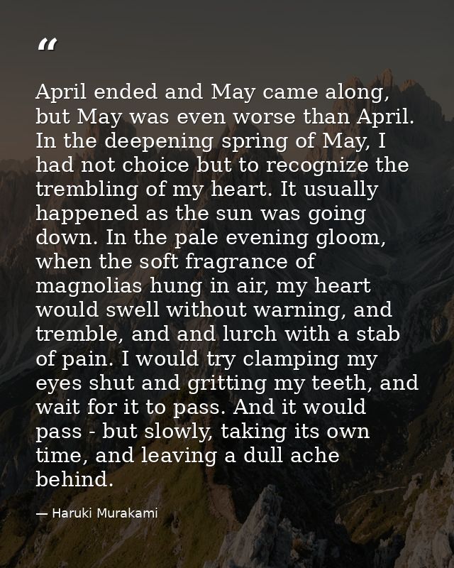 April ended and May came along, but May was even worse than April. In the deepening spring of May, I had not choice but  — Haruki Murakami