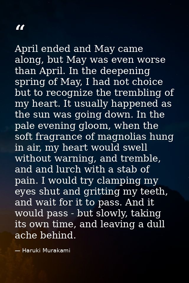 April ended and May came along, but May was even worse than April. In the deepening spring of May, I had not choice but  — Haruki Murakami