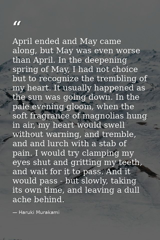 April ended and May came along, but May was even worse than April. In the deepening spring of May, I had not choice but  — Haruki Murakami