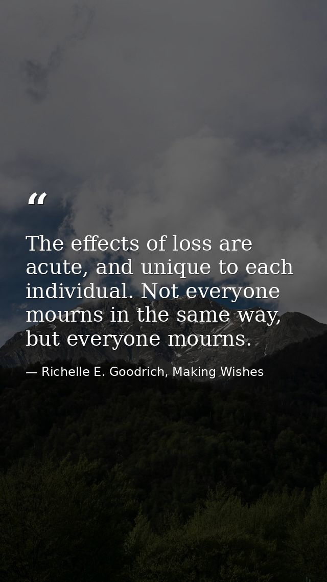 The effects of loss are acute, and unique to each individual. Not everyone mourns in the same way, but everyone mourns. — Richelle E. Goodrich, Making Wishes