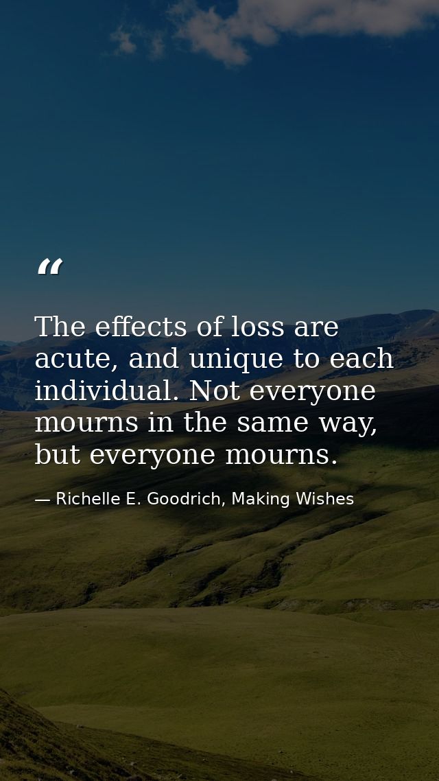 The effects of loss are acute, and unique to each individual. Not everyone mourns in the same way, but everyone mourns. — Richelle E. Goodrich, Making Wishes