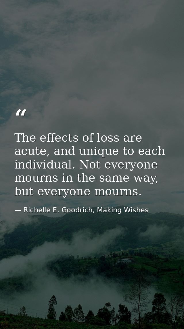 The effects of loss are acute, and unique to each individual. Not everyone mourns in the same way, but everyone mourns. — Richelle E. Goodrich, Making Wishes