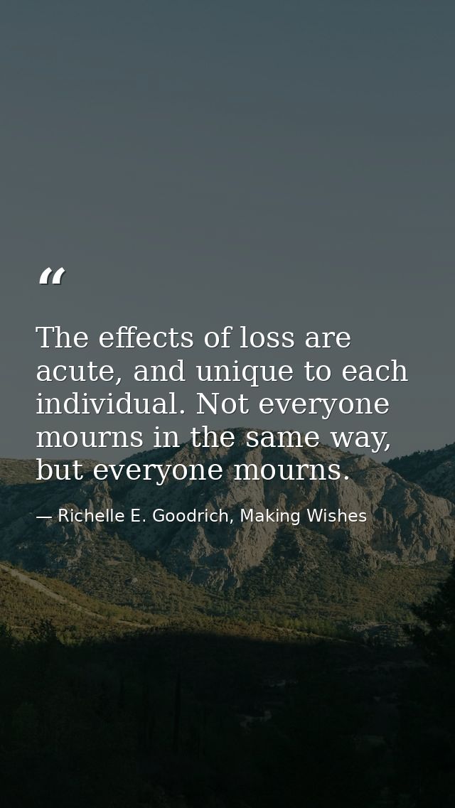 The effects of loss are acute, and unique to each individual. Not everyone mourns in the same way, but everyone mourns. — Richelle E. Goodrich, Making Wishes
