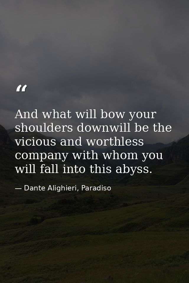 And what will bow your shoulders downwill be the vicious and worthless company with whom you will fall into this abyss. — Dante Alighieri, Paradiso