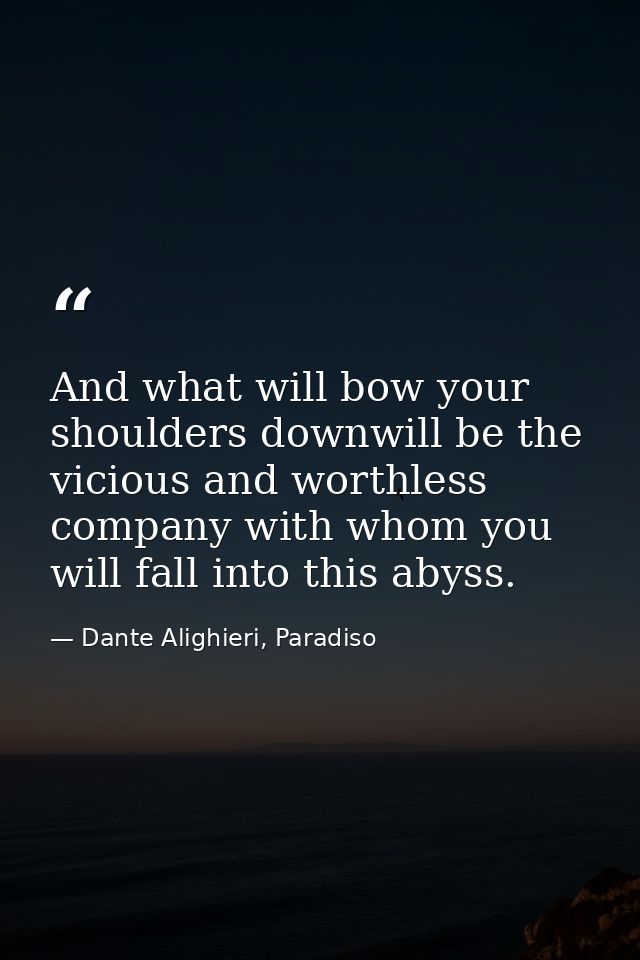 And what will bow your shoulders downwill be the vicious and worthless company with whom you will fall into this abyss. — Dante Alighieri, Paradiso