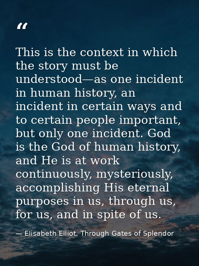 This is the context in which the story must be understood—as one incident in human history, an incident in certain ways  — Elisabeth Elliot, Through Gates of Splendor