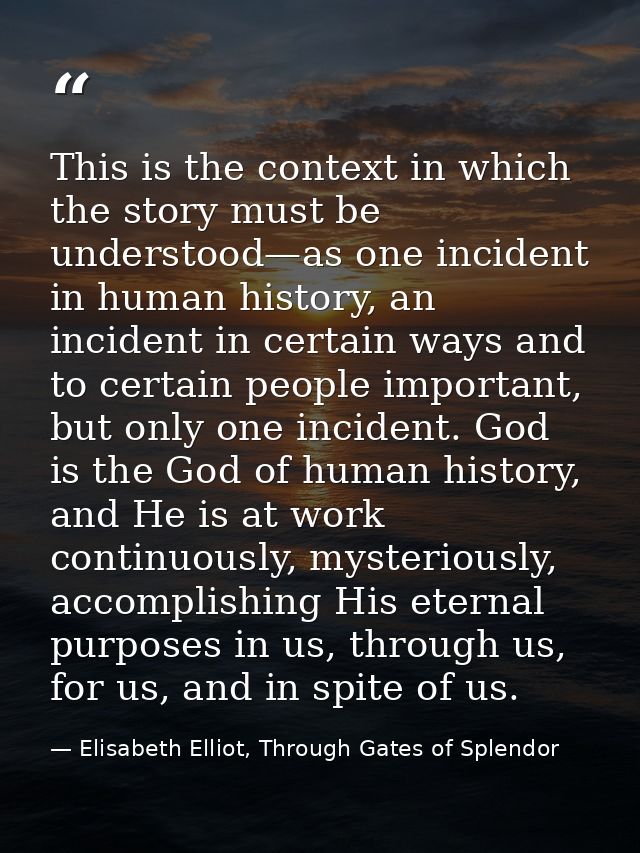 This is the context in which the story must be understood—as one incident in human history, an incident in certain ways  — Elisabeth Elliot, Through Gates of Splendor