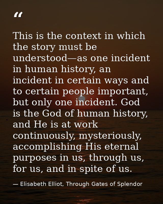 This is the context in which the story must be understood—as one incident in human history, an incident in certain ways  — Elisabeth Elliot, Through Gates of Splendor