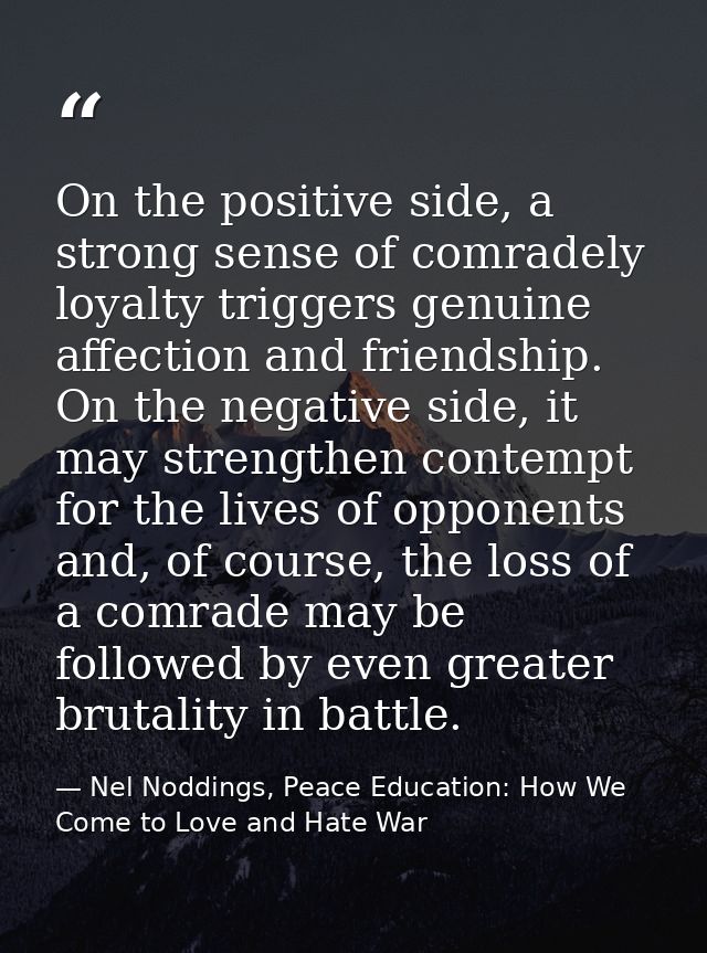 On the positive side, a strong sense of comradely loyalty triggers genuine affection and friendship. On the negative sid — Nel Noddings, Peace Education: How We Come to Love and Hate War