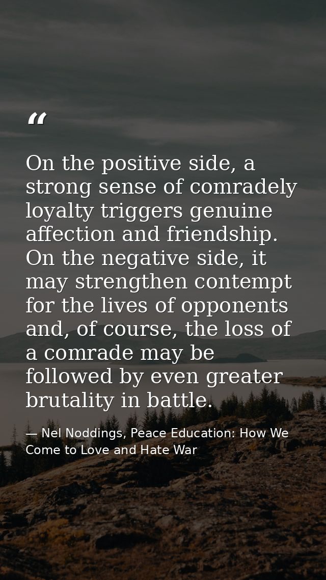 On the positive side, a strong sense of comradely loyalty triggers genuine affection and friendship. On the negative sid — Nel Noddings, Peace Education: How We Come to Love and Hate War