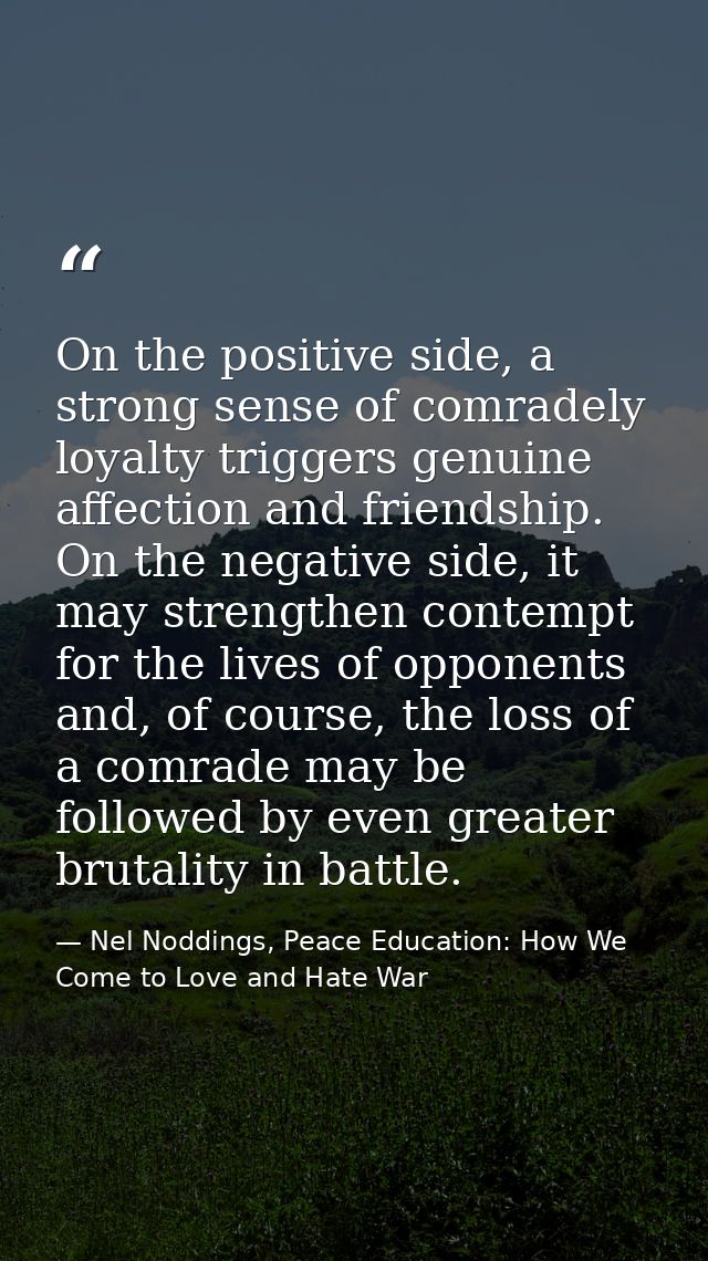 On the positive side, a strong sense of comradely loyalty triggers genuine affection and friendship. On the negative sid — Nel Noddings, Peace Education: How We Come to Love and Hate War