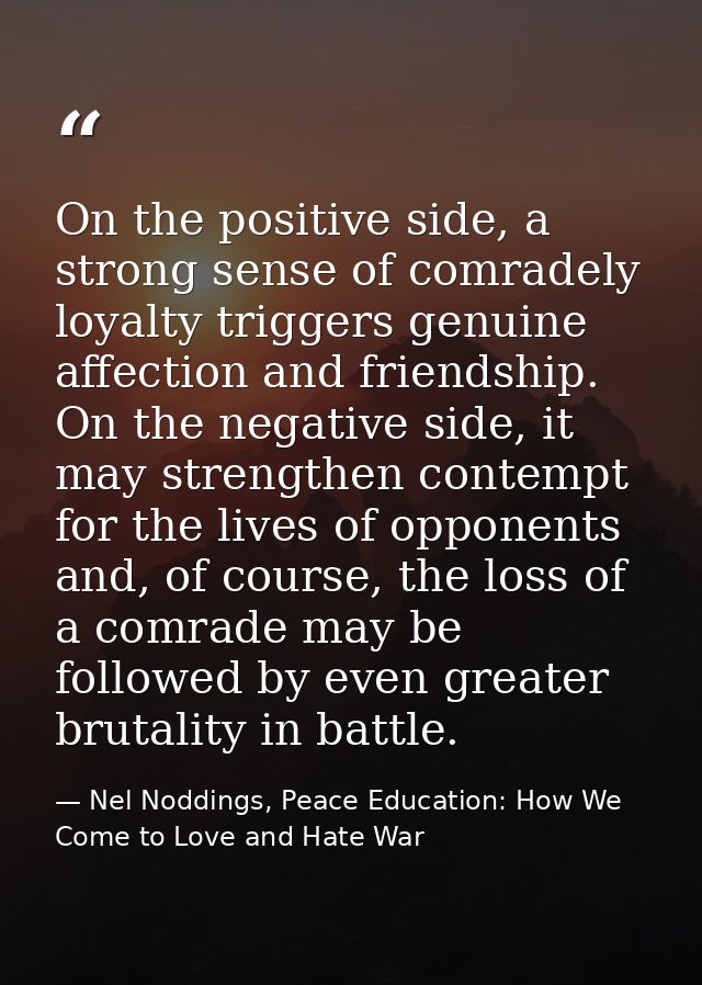 On the positive side, a strong sense of comradely loyalty triggers genuine affection and friendship. On the negative sid — Nel Noddings, Peace Education: How We Come to Love and Hate War