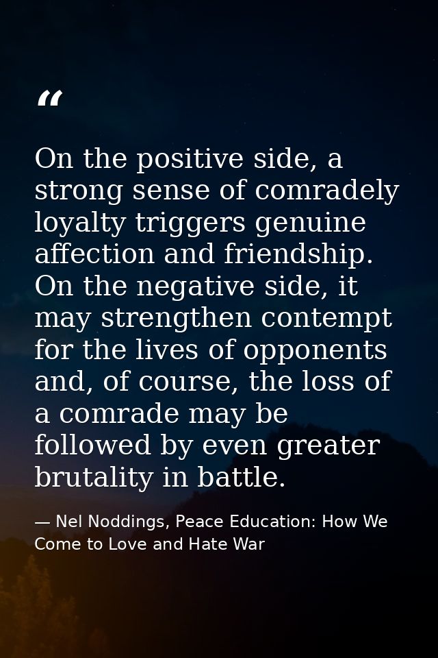 On the positive side, a strong sense of comradely loyalty triggers genuine affection and friendship. On the negative sid — Nel Noddings, Peace Education: How We Come to Love and Hate War