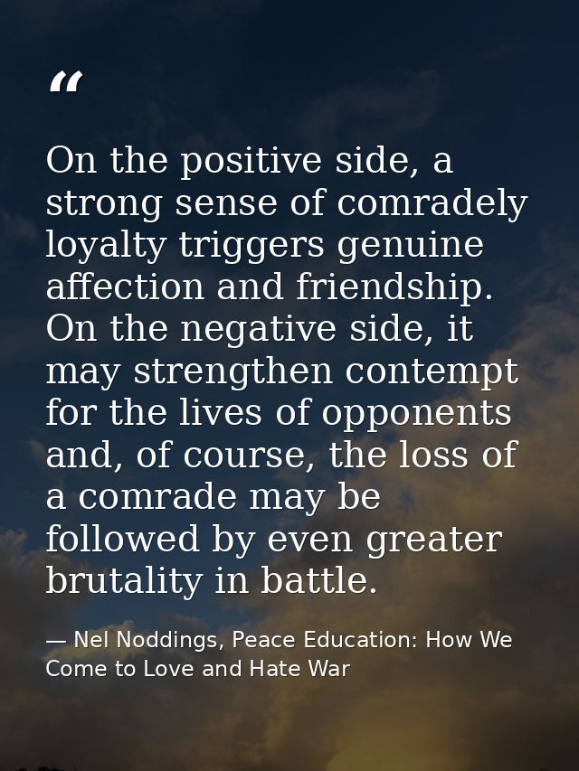 On the positive side, a strong sense of comradely loyalty triggers genuine affection and friendship. On the negative sid — Nel Noddings, Peace Education: How We Come to Love and Hate War