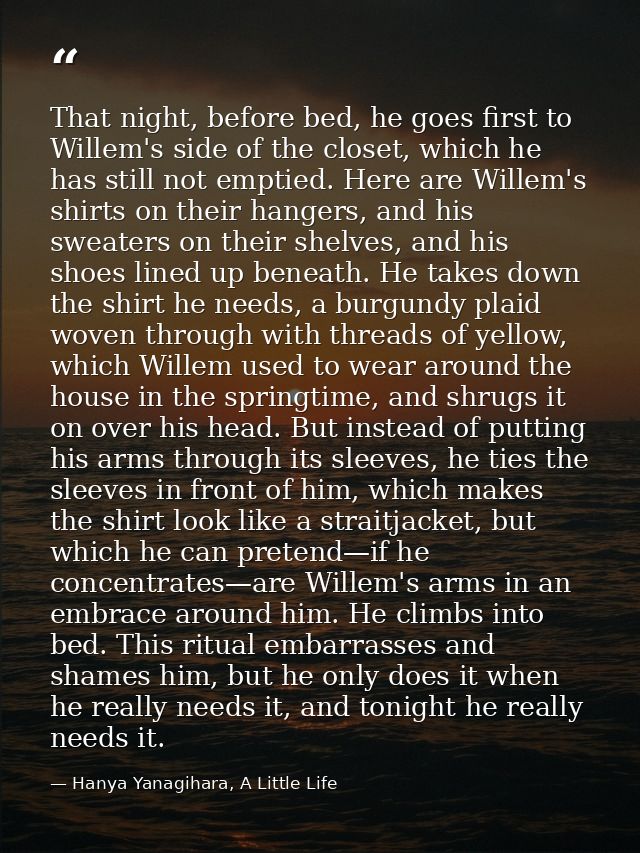 That night, before bed, he goes first to Willem's side of the closet, which he has still not emptied. Here are Willem's  — Hanya Yanagihara, A Little Life